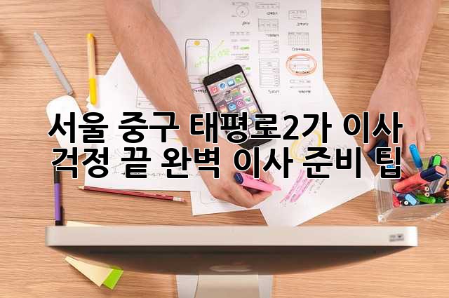 서울 중구 태평로2가 이사, 걱정 끝! 완벽 이사 준비 팁