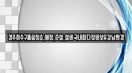 경주하수구뚫음청소,세정,준설,설비국내최다장비보유강남환경